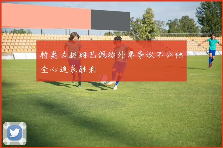 特奥力挺姆巴佩称外界争议不公他全心追求胜利