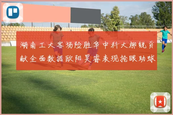 湖南工大客场险胜华中科大柳锐贡献全面数据欧阳昊睿表现抢眼助球队取胜