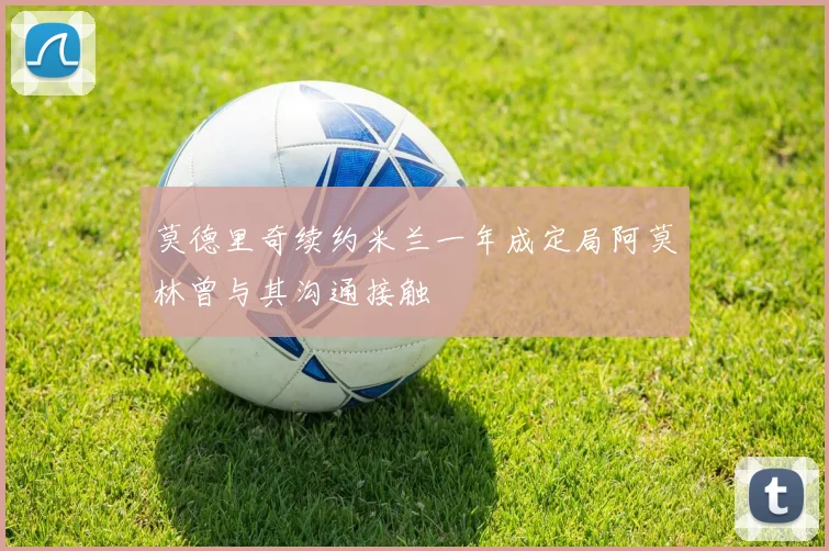 莫德里奇续约米兰一年成定局阿莫林曾与其沟通接触