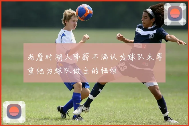 老詹对湖人降薪不满认为球队未尊重他为球队做出的牺牲