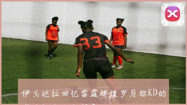 伊戈达拉回忆雷霆辉煌岁月称KD的实力超出人们想象