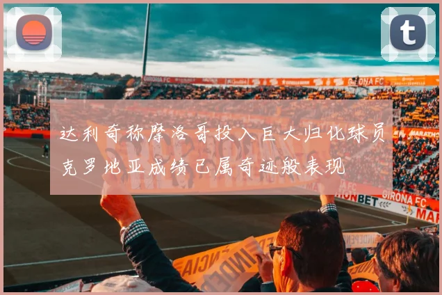 达利奇称摩洛哥投入巨大归化球员克罗地亚成绩已属奇迹般表现