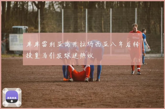 库库雷利亚离开拉玛西亚八年后转投皇马引发球迷热议