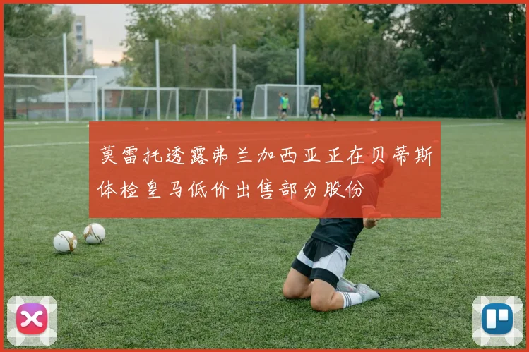 莫雷托透露弗兰加西亚正在贝蒂斯体检皇马低价出售部分股份