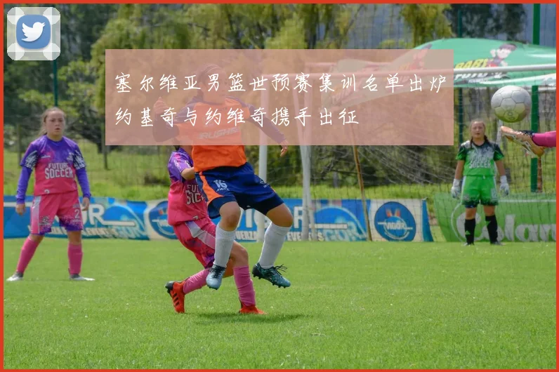 塞尔维亚男篮世预赛集训名单出炉约基奇与约维奇携手出征