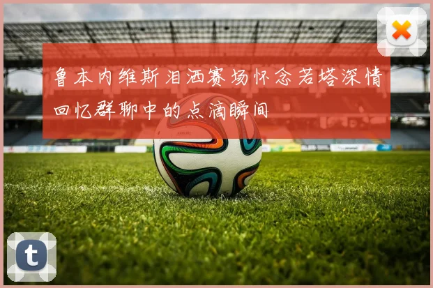 鲁本内维斯泪洒赛场怀念若塔深情回忆群聊中的点滴瞬间