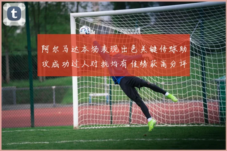 阿尔马达本场表现出色关键传球助攻成功过人对抗均有佳绩获高分评价