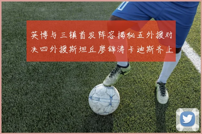 英博与三镇首发阵容揭秘五外援对决四外援斯坦丘廖锦涛卡迪斯齐上阵