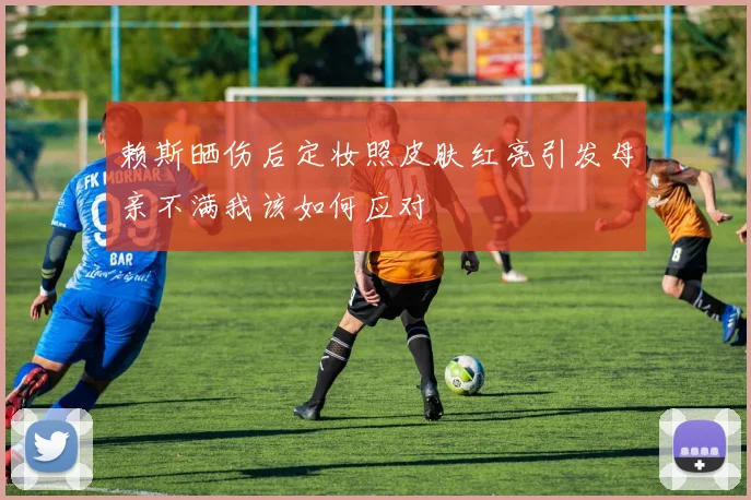 赖斯晒伤后定妆照皮肤红亮引发母亲不满我该如何应对
