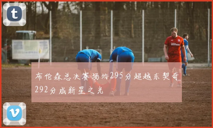 布伦森总决赛场均295分超越东契奇292分成新星之光