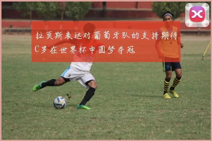 拉莫斯表达对葡萄牙队的支持期待C罗在世界杯中圆梦夺冠